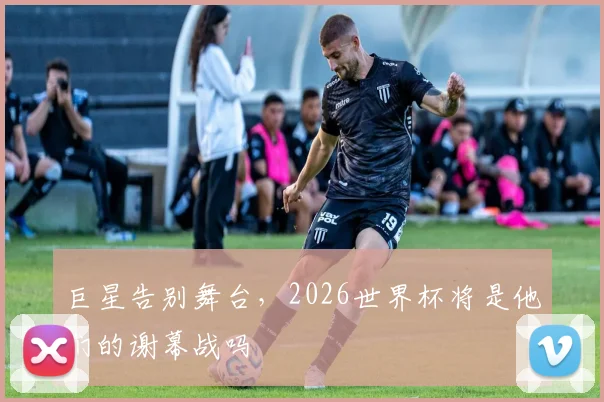 巨星告别舞台,2026世界杯将是他们的谢幕战吗