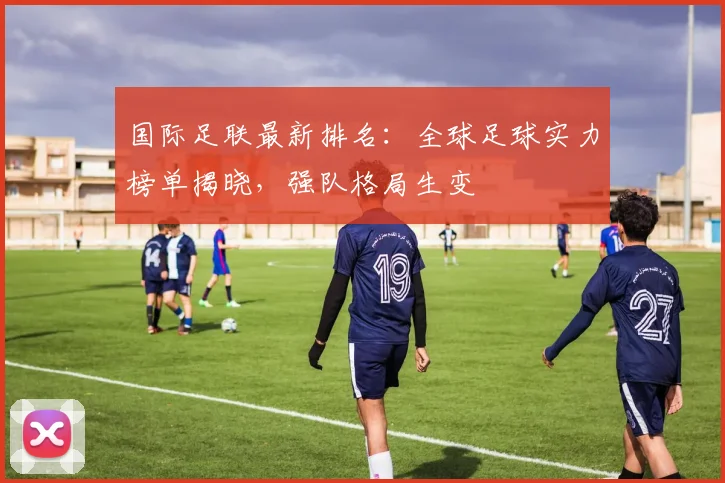 国际足联最新排名:全球足球实力榜单揭晓,强队格局生变