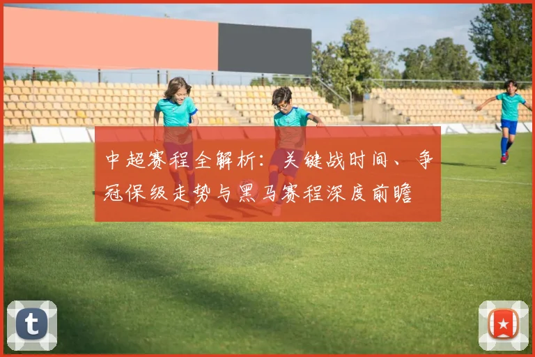 中超赛程全解析:关键战时间、争冠保级走势与黑马赛程深度前瞻