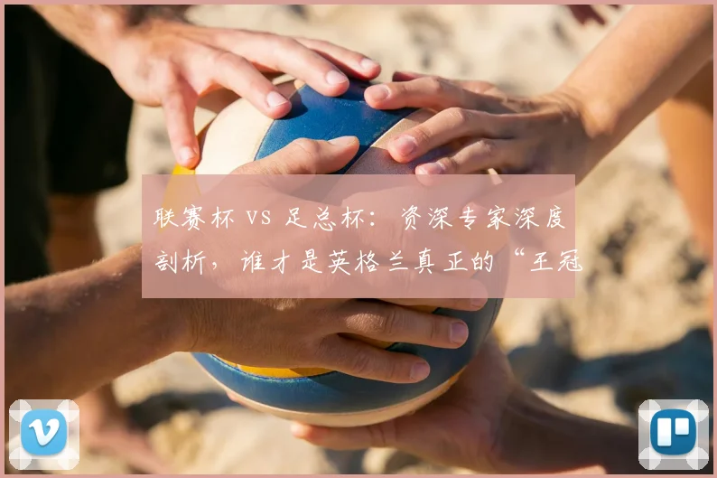 联赛杯 vs 足总杯:资深专家深度剖析,谁才是英格兰真正的“王冠明珠”?