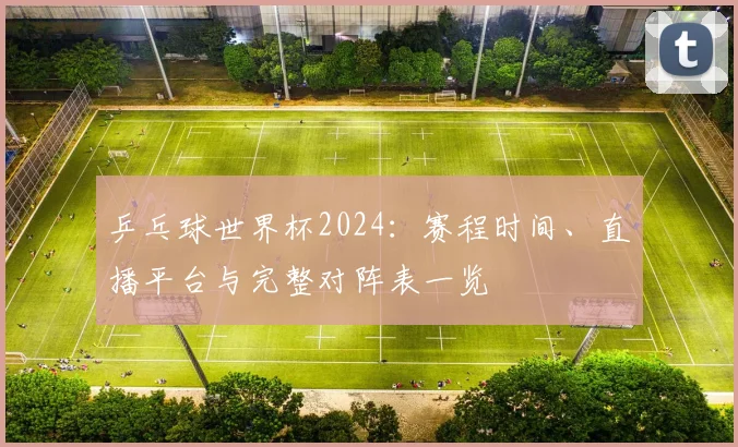 乒乓球世界杯2024：赛程时间、直播平台与完整对阵表一览
