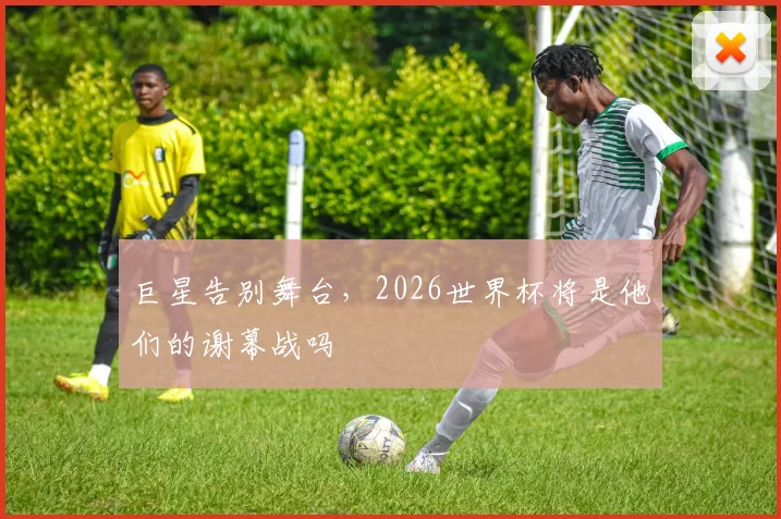 巨星告别舞台,2026世界杯将是他们的谢幕战吗