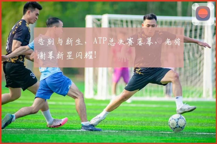 告别与新生，ATP总决赛落幕，老将谢幕新星闪耀！