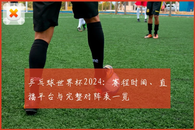 乒乓球世界杯2024：赛程时间、直播平台与完整对阵表一览
