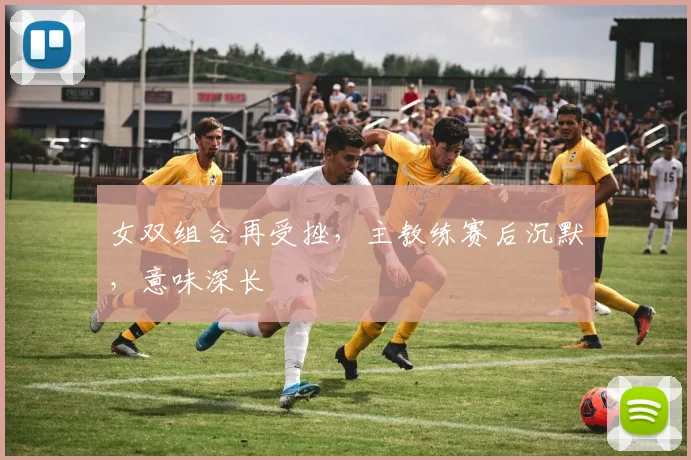 女双组合再受挫，主教练赛后沉默，意味深长