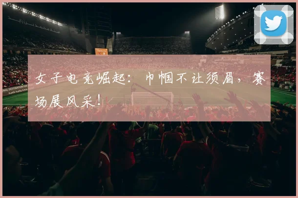 女子电竞崛起：巾帼不让须眉，赛场展风采！