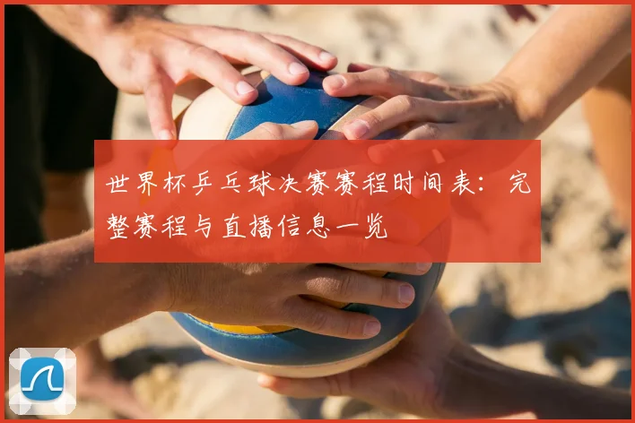 世界杯乒乓球决赛赛程时间表：完整赛程与直播信息一览