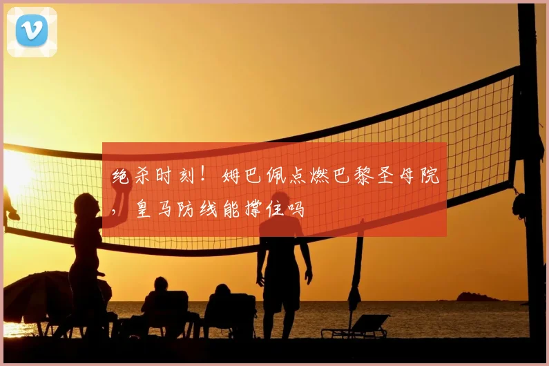 绝杀时刻！姆巴佩点燃巴黎圣母院，皇马防线能撑住吗