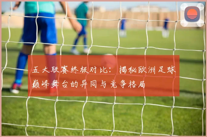 五大联赛终极对比：揭秘欧洲足球巅峰舞台的异同与竞争格局