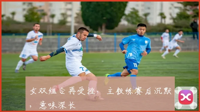 女双组合再受挫，主教练赛后沉默，意味深长