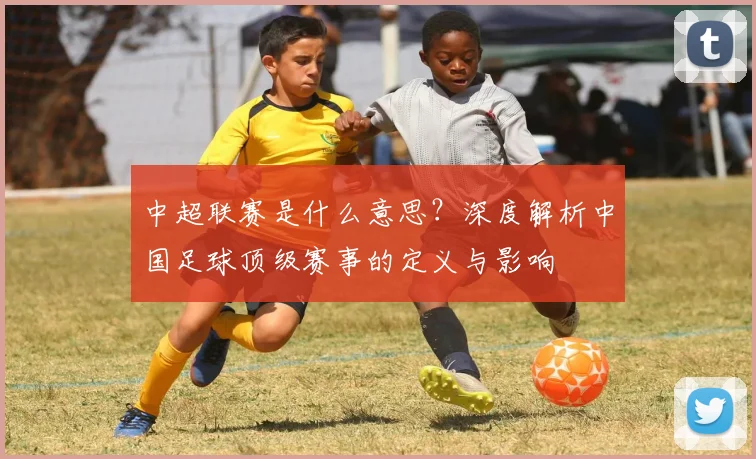 中超联赛是什么意思?深度解析中国足球顶级赛事的定义与影响
