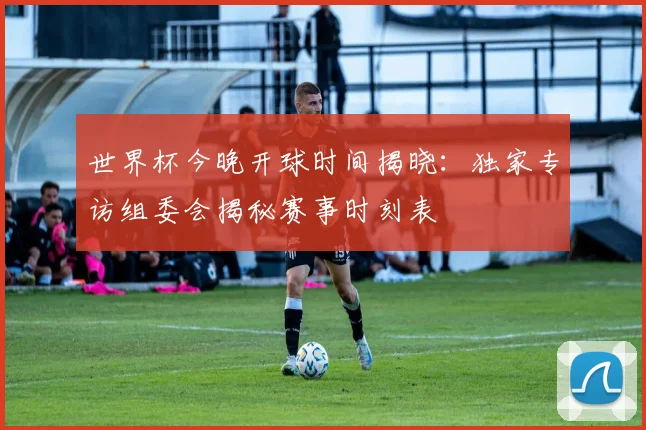 世界杯今晚开球时间揭晓：独家专访组委会揭秘赛事时刻表
