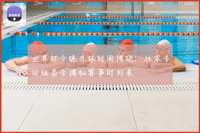 世界杯今晚开球时间揭晓:独家专访组委会揭秘赛事时刻表
